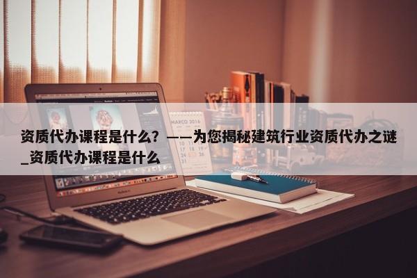 資質(zhì)代辦課程是什么？——為您揭秘建筑行業(yè)資質(zhì)代辦之謎_資質(zhì)代辦課程是什么