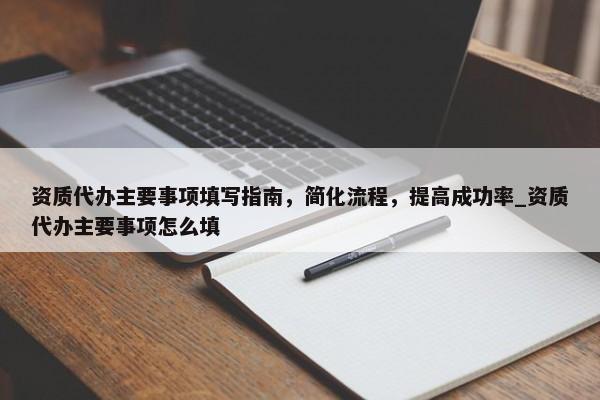 資質代辦主要事項填寫指南，簡化流程，提高成功率_資質代辦主要事項怎么填