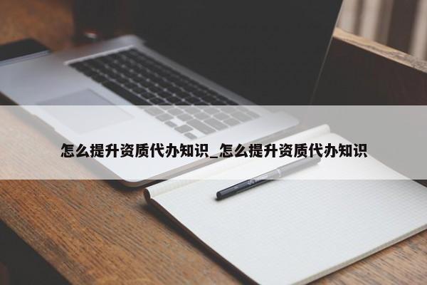 怎么提升資質(zhì)代辦知識_怎么提升資質(zhì)代辦知識