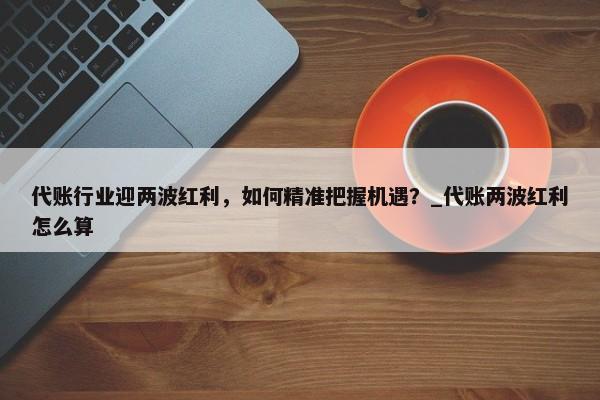 代賬行業(yè)迎兩波紅利，如何精準把握機遇？_代賬兩波紅利怎么算