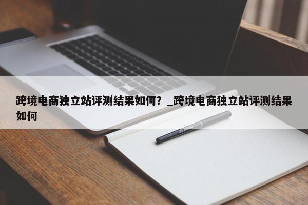 跨境電商獨立站評測結(jié)果如何？_跨境電商獨立站評測結(jié)果如何