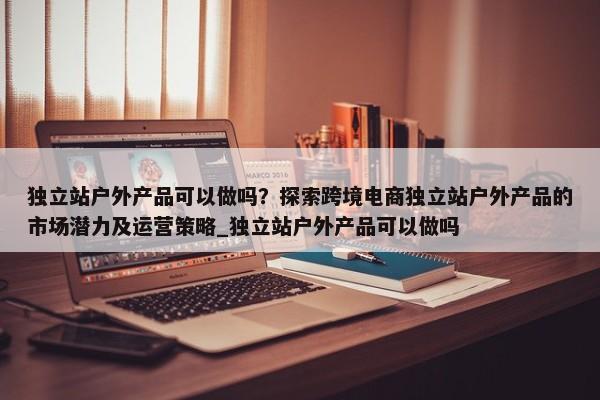 獨立站戶外產(chǎn)品可以做嗎？探索跨境電商獨立站戶外產(chǎn)品的市場潛力及運營策略_獨立站戶外產(chǎn)品可以做嗎