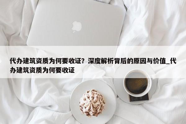 代辦建筑資質(zhì)為何要收證？深度解析背后的原因與價值_代辦建筑資質(zhì)為何要收證