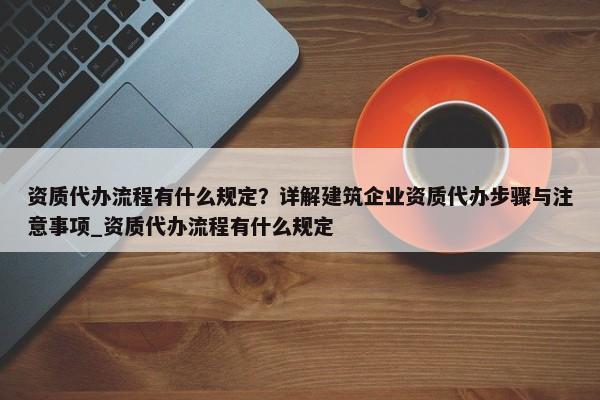 資質(zhì)代辦流程有什么規(guī)定？詳解建筑企業(yè)資質(zhì)代辦步驟與注意事項_資質(zhì)代辦流程有什么規(guī)定