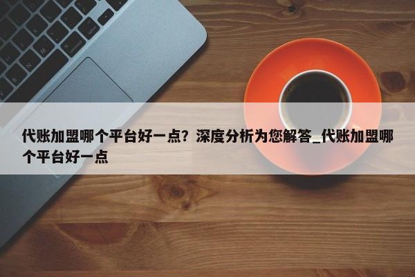 代賬加盟哪個平臺好一點？深度分析為您解答_代賬加盟哪個平臺好一點