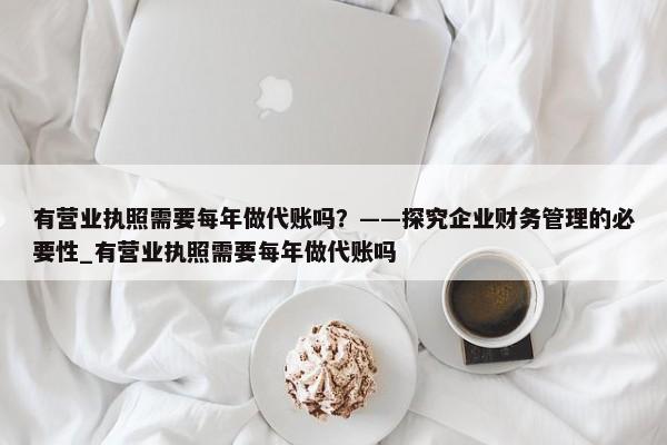 有營(yíng)業(yè)執(zhí)照需要每年做代賬嗎？——探究企業(yè)財(cái)務(wù)管理的必要性_有營(yíng)業(yè)執(zhí)照需要每年做代賬嗎