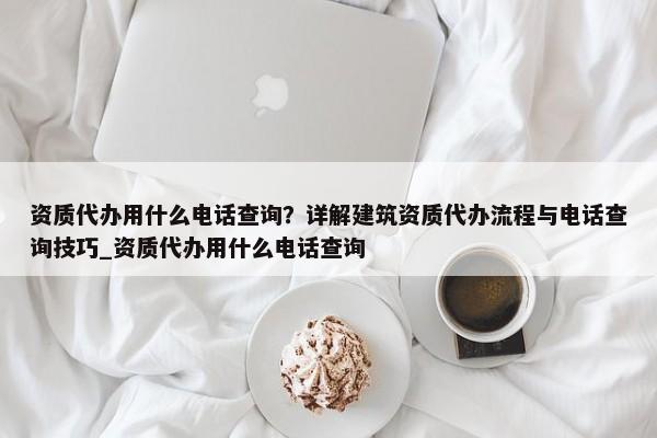 資質(zhì)代辦用什么電話查詢？詳解建筑資質(zhì)代辦流程與電話查詢技巧_資質(zhì)代辦用什么電話查詢