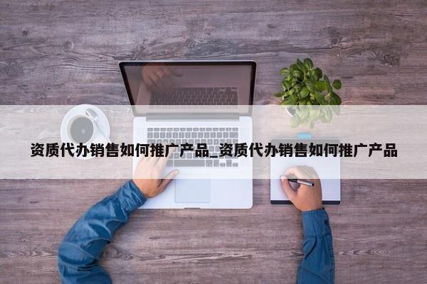 資質代辦銷售如何推廣產品_資質代辦銷售如何推廣產品
