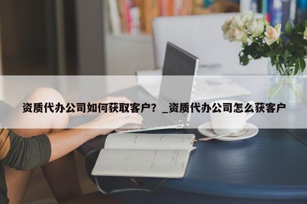 資質(zhì)代辦公司如何獲取客戶？_資質(zhì)代辦公司怎么獲客戶