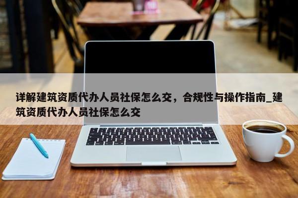 詳解建筑資質(zhì)代辦人員社保怎么交，合規(guī)性與操作指南_建筑資質(zhì)代辦人員社保怎么交