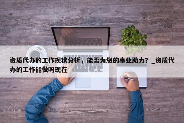 資質(zhì)代辦的工作現(xiàn)狀分析，能否為您的事業(yè)助力？_資質(zhì)代辦的工作能做嗎現(xiàn)在