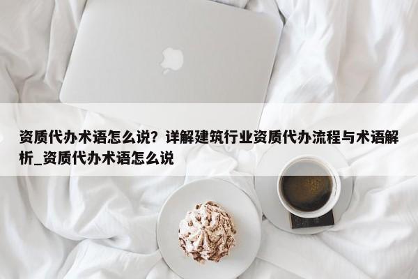 資質(zhì)代辦術(shù)語(yǔ)怎么說(shuō)？詳解建筑行業(yè)資質(zhì)代辦流程與術(shù)語(yǔ)解析_資質(zhì)代辦術(shù)語(yǔ)怎么說(shuō)
