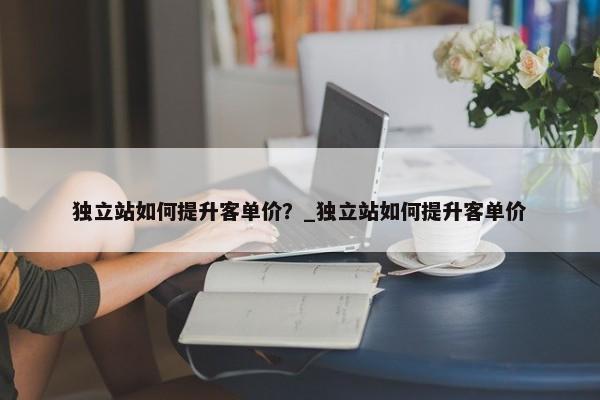 獨立站如何提升客單價？_獨立站如何提升客單價
