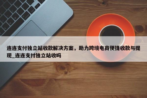 連連支付獨(dú)立站收款解決方案，助力跨境電商便捷收款與提現(xiàn)_連連支付獨(dú)立站收嗎