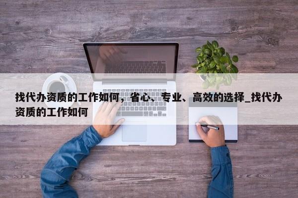 找代辦資質(zhì)的工作如何，省心、專業(yè)、高效的選擇_找代辦資質(zhì)的工作如何
