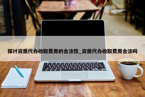 探討資質(zhì)代辦收取費(fèi)用的合法性_資質(zhì)代辦收取費(fèi)用合法嗎
