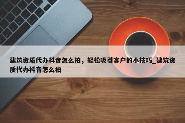 建筑資質(zhì)代辦抖音怎么拍，輕松吸引客戶的小技巧_建筑資質(zhì)代辦抖音怎么拍