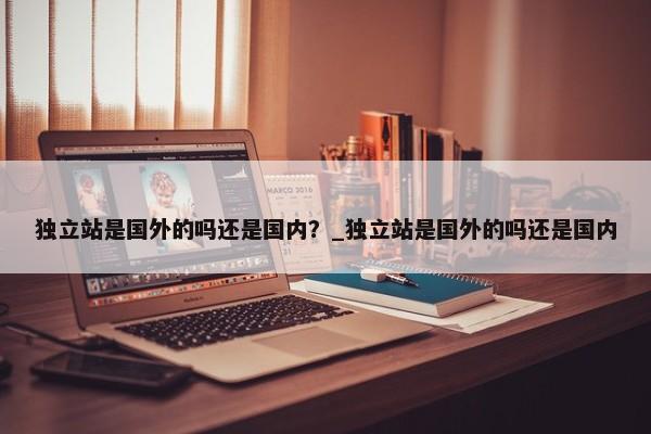 獨立站是國外的嗎還是國內(nèi)？_獨立站是國外的嗎還是國內(nèi)