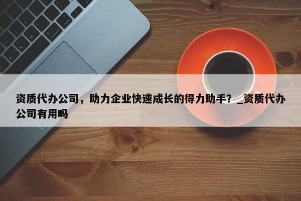 資質(zhì)代辦公司，助力企業(yè)快速成長的得力助手？_資質(zhì)代辦公司有用嗎