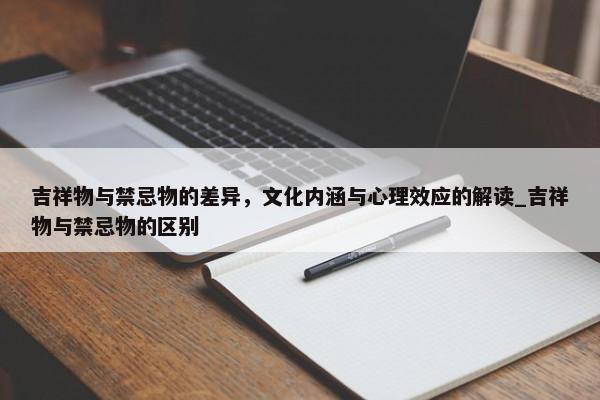 吉祥物與禁忌物的差異，文化內(nèi)涵與心理效應(yīng)的解讀_吉祥物與禁忌物的區(qū)別
