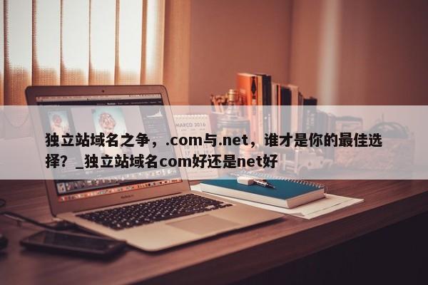 獨立站域名之爭，.com與.net，誰才是你的最佳選擇？_獨立站域名com好還是net好