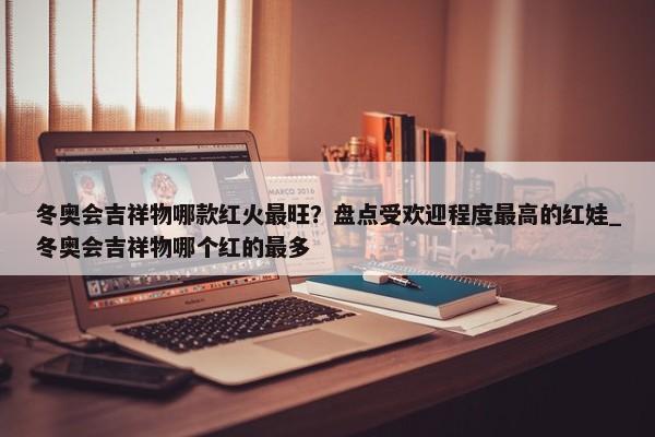 冬奧會(huì)吉祥物哪款紅火最旺？盤(pán)點(diǎn)受歡迎程度最高的紅娃_冬奧會(huì)吉祥物哪個(gè)紅的最多