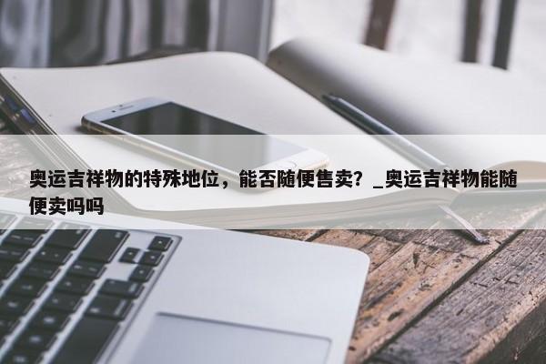 奧運(yùn)吉祥物的特殊地位，能否隨便售賣？_奧運(yùn)吉祥物能隨便賣嗎嗎