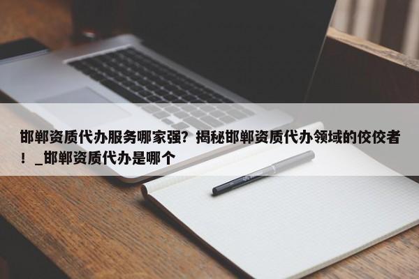 邯鄲資質(zhì)代辦服務(wù)哪家強(qiáng)？揭秘邯鄲資質(zhì)代辦領(lǐng)域的佼佼者！_邯鄲資質(zhì)代辦是哪個(gè)