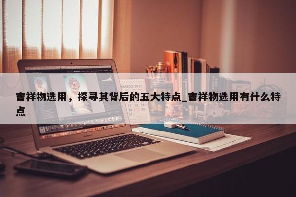 吉祥物選用，探尋其背后的五大特點(diǎn)_吉祥物選用有什么特點(diǎn)