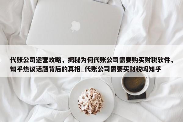 代賬公司運營攻略，揭秘為何代賬公司需要購買財稅軟件，知乎熱議話題背后的真相_代賬公司需要買財稅嗎知乎