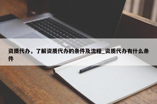 資質(zhì)代辦，了解資質(zhì)代辦的條件及流程_資質(zhì)代辦有什么條件