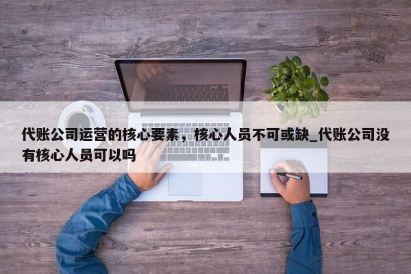 代賬公司運(yùn)營的核心要素，核心人員不可或缺_代賬公司沒有核心人員可以嗎
