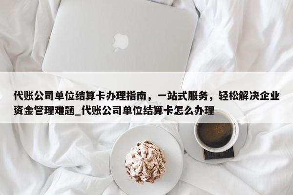 代賬公司單位結(jié)算卡辦理指南，一站式服務，輕松解決企業(yè)資金管理難題_代賬公司單位結(jié)算卡怎么辦理