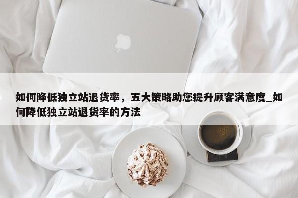 如何降低獨立站退貨率，五大策略助您提升顧客滿意度_如何降低獨立站退貨率的方法