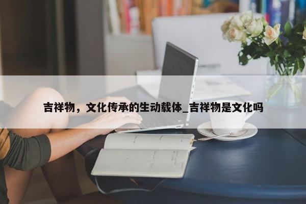 吉祥物，文化傳承的生動(dòng)載體_吉祥物是文化嗎