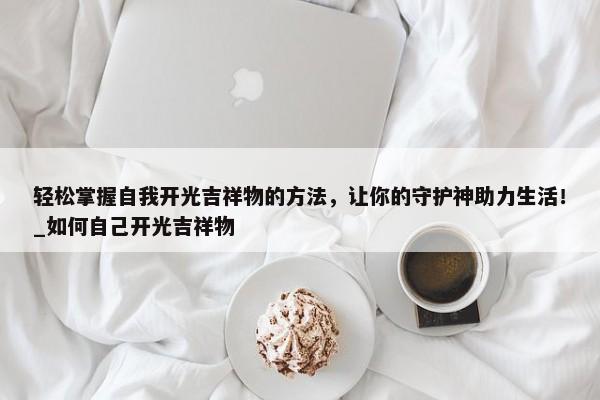 輕松掌握自我開光吉祥物的方法，讓你的守護神助力生活！_如何自己開光吉祥物