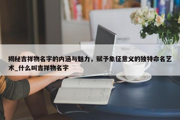 揭秘吉祥物名字的內(nèi)涵與魅力，賦予象征意義的獨特命名藝術(shù)_什么叫吉祥物名字