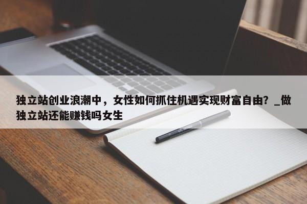 獨(dú)立站創(chuàng)業(yè)浪潮中，女性如何抓住機(jī)遇實(shí)現(xiàn)財(cái)富自由？_做獨(dú)立站還能賺錢嗎女生