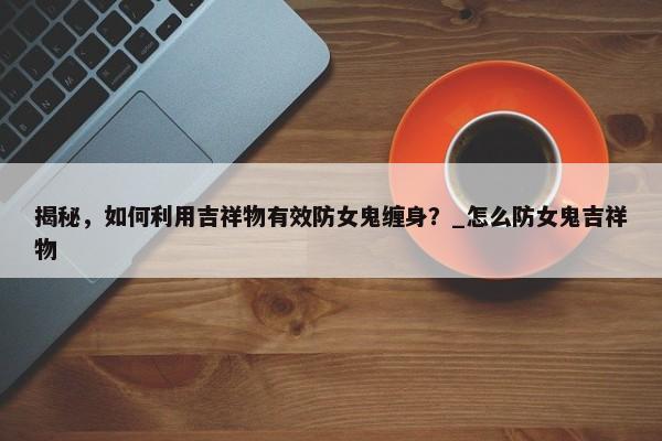 揭秘，如何利用吉祥物有效防女鬼纏身？_怎么防女鬼吉祥物