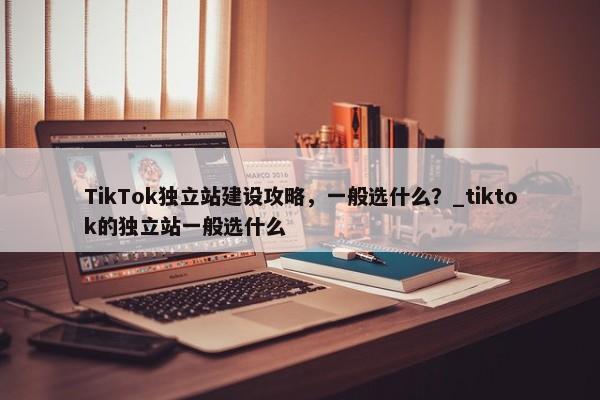 TikTok獨(dú)立站建設(shè)攻略，一般選什么？_tiktok的獨(dú)立站一般選什么