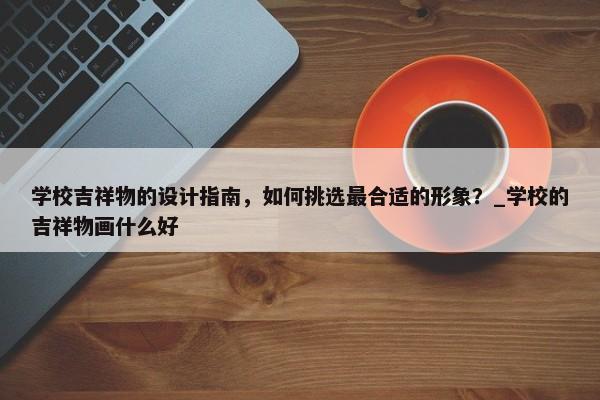 學(xué)校吉祥物的設(shè)計(jì)指南，如何挑選最合適的形象？_學(xué)校的吉祥物畫什么好