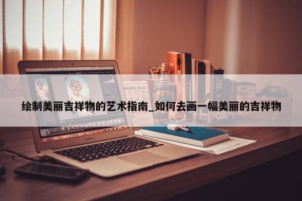 繪制美麗吉祥物的藝術指南_如何去畫一幅美麗的吉祥物