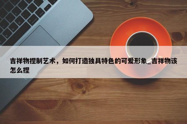 吉祥物捏制藝術(shù)，如何打造獨具特色的可愛形象_吉祥物該怎么捏