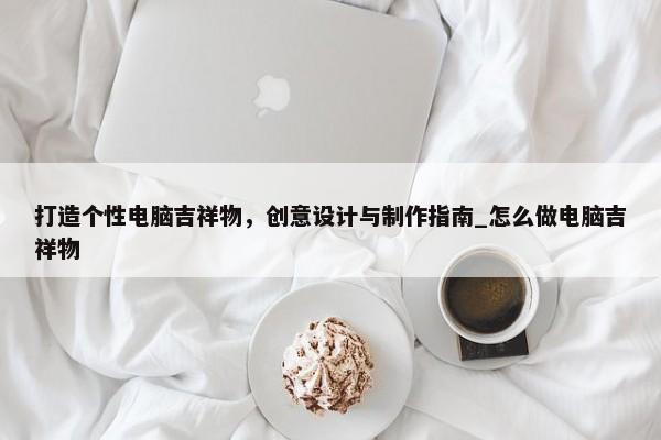打造個(gè)性電腦吉祥物，創(chuàng)意設(shè)計(jì)與制作指南_怎么做電腦吉祥物