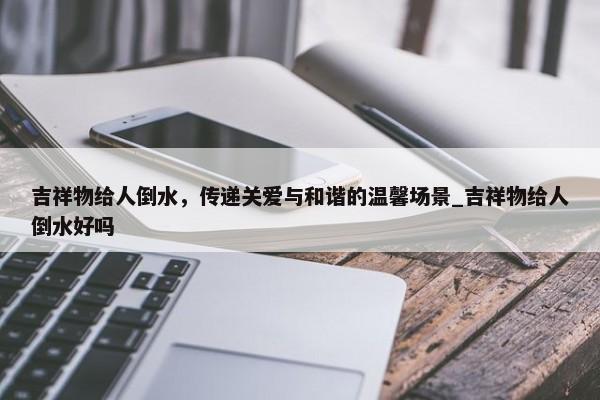 吉祥物給人倒水，傳遞關(guān)愛與和諧的溫馨場景_吉祥物給人倒水好嗎