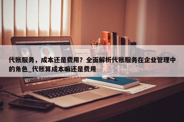 代賬服務(wù)，成本還是費用？全面解析代賬服務(wù)在企業(yè)管理中的角色_代賬算成本嘛還是費用