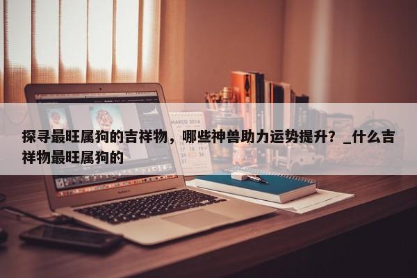 探尋最旺屬狗的吉祥物，哪些神獸助力運(yùn)勢(shì)提升？_什么吉祥物最旺屬狗的