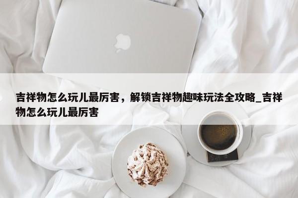 吉祥物怎么玩兒最厲害，解鎖吉祥物趣味玩法全攻略_吉祥物怎么玩兒最厲害