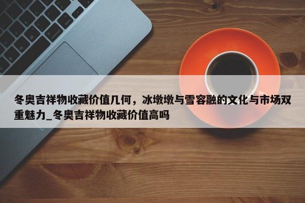 冬奧吉祥物收藏價值幾何，冰墩墩與雪容融的文化與市場雙重魅力_冬奧吉祥物收藏價值高嗎