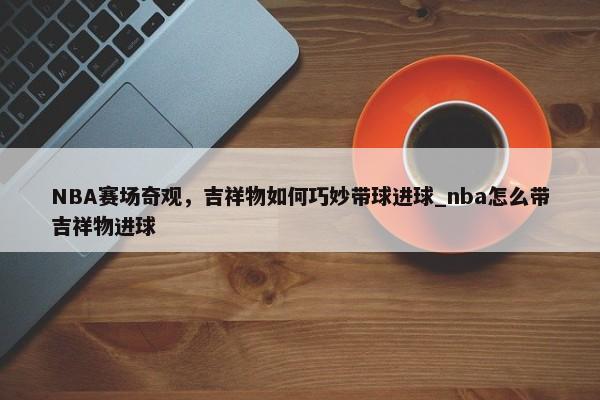NBA賽場奇觀，吉祥物如何巧妙帶球進(jìn)球_nba怎么帶吉祥物進(jìn)球